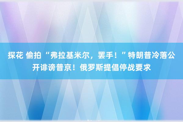 探花 偷拍 “弗拉基米尔，罢手！”特朗普冷落公开诽谤普京！俄罗斯提倡停战要求