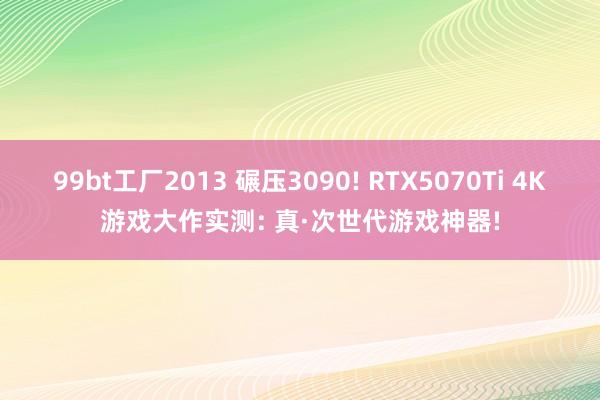 99bt工厂2013 碾压3090! RTX5070Ti 4K游戏大作实测: 真·次世代游戏神器!