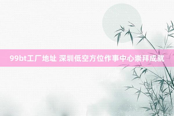 99bt工厂地址 深圳低空方位作事中心崇拜成就