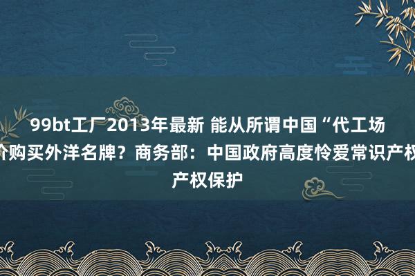 99bt工厂2013年最新 能从所谓中国“代工场”廉价购买外洋名牌？商务部：中国政府高度怜爱常识产权保护