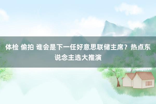 体检 偷拍 谁会是下一任好意思联储主席？热点东说念主选大推演