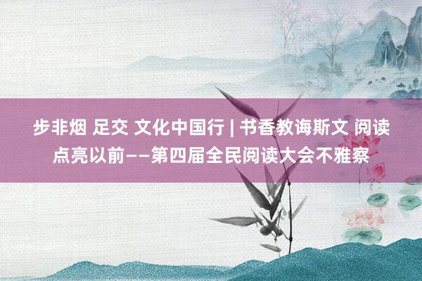 步非烟 足交 文化中国行 | 书香教诲斯文 阅读点亮以前——第四届全民阅读大会不雅察