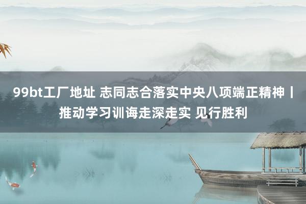 99bt工厂地址 志同志合落实中央八项端正精神丨推动学习训诲走深走实 见行胜利
