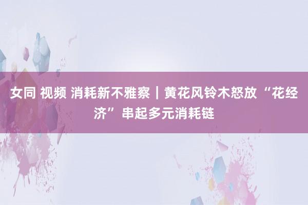 女同 视频 消耗新不雅察｜黄花风铃木怒放 “花经济” 串起多元消耗链