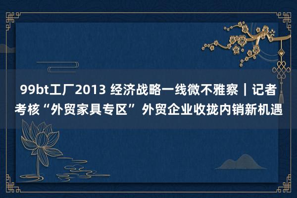 99bt工厂2013 经济战略一线微不雅察｜记者考核“外贸家具专区” 外贸企业收拢内销新机遇