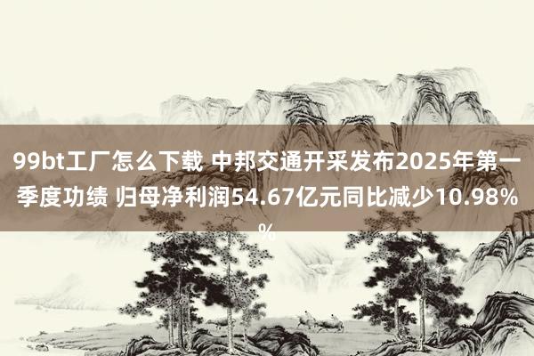 99bt工厂怎么下载 中邦交通开采发布2025年第一季度功绩 归母净利润54.67亿元同比减少10.98%