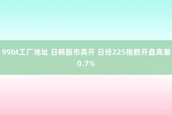 99bt工厂地址 日韩股市高开 日经225指数开盘高潮0.7%