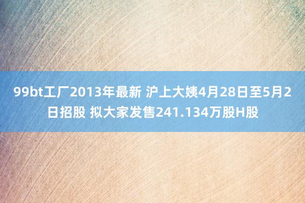 99bt工厂2013年最新 沪上大姨4月28日至5月2日招股 拟大家发售241.134万股H股
