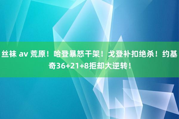 丝袜 av 荒原！哈登暴怒干架！戈登补扣绝杀！约基奇36+21+8拒却大逆转！
