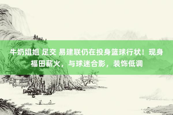 牛奶姐姐 足交 易建联仍在投身篮球行状！现身福田薪火，与球迷合影，装饰低调