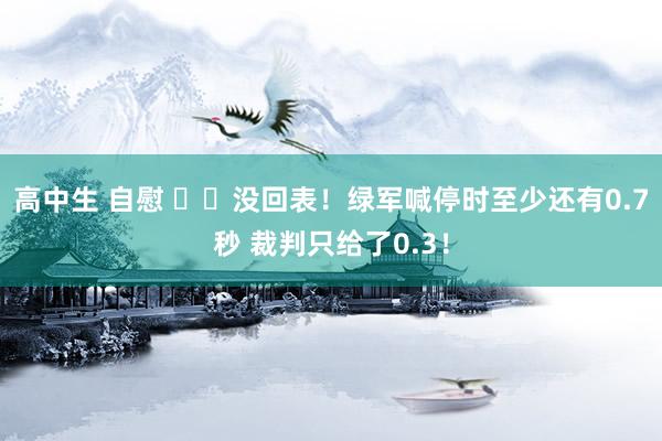 高中生 自慰 ⌛️没回表！绿军喊停时至少还有0.7秒 裁判只给了0.3！