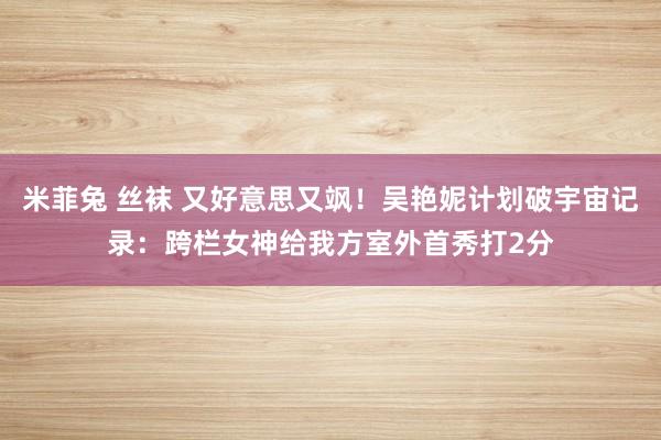 米菲兔 丝袜 又好意思又飒！吴艳妮计划破宇宙记录：跨栏女神给我方室外首秀打2分