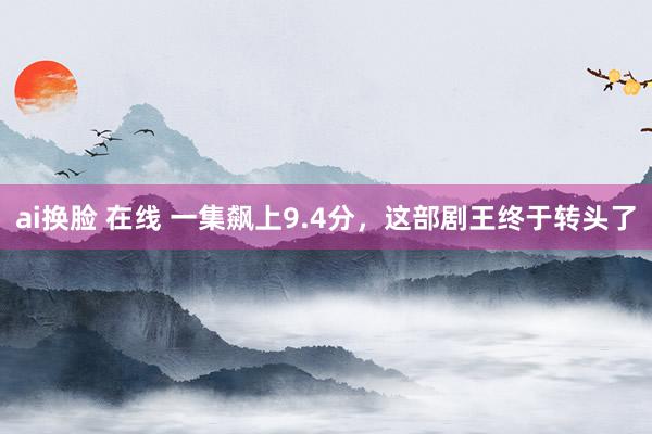 ai换脸 在线 一集飙上9.4分，这部剧王终于转头了