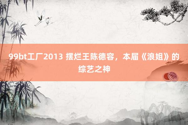 99bt工厂2013 摆烂王陈德容，本届《浪姐》的综艺之神