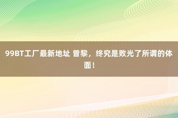 99BT工厂最新地址 曾黎，终究是败光了所谓的体面！