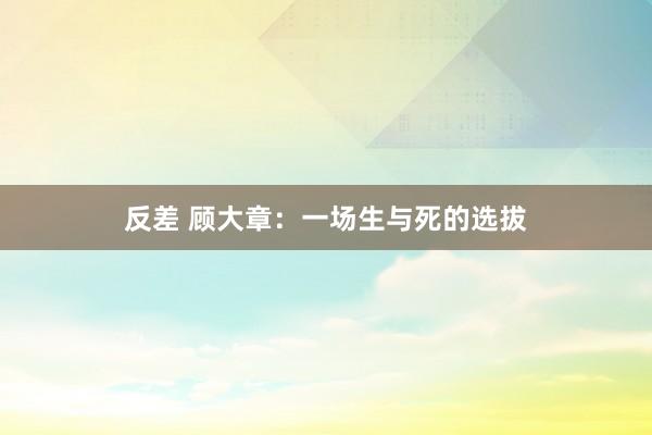 反差 顾大章：一场生与死的选拔