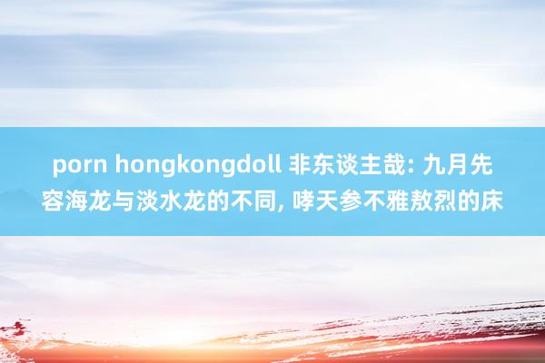 porn hongkongdoll 非东谈主哉: 九月先容海龙与淡水龙的不同， 哮天参不雅敖烈的床