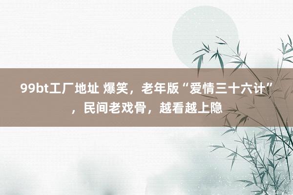 99bt工厂地址 爆笑，老年版“爱情三十六计”，民间老戏骨，越看越上隐