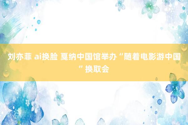刘亦菲 ai换脸 戛纳中国馆举办“随着电影游中国”换取会