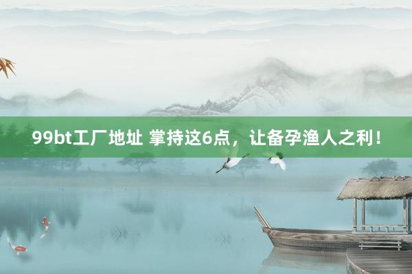 99bt工厂地址 掌持这6点，让备孕渔人之利！