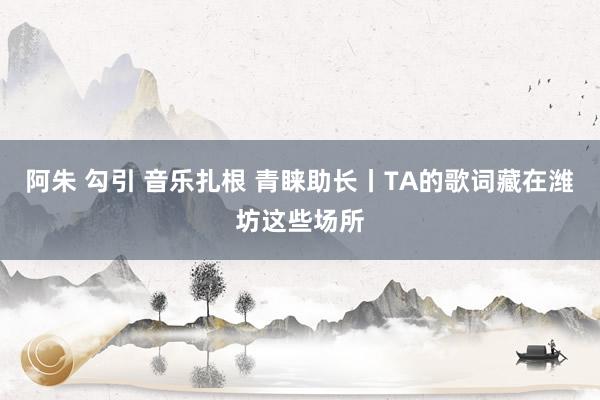 阿朱 勾引 音乐扎根 青睐助长丨TA的歌词藏在潍坊这些场所