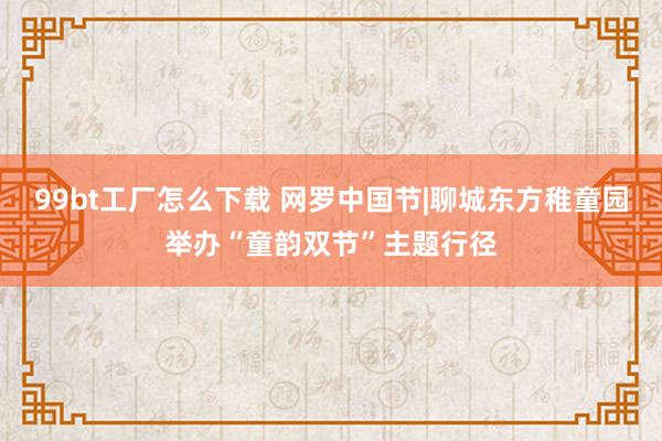 99bt工厂怎么下载 网罗中国节|聊城东方稚童园举办“童韵双节”主题行径