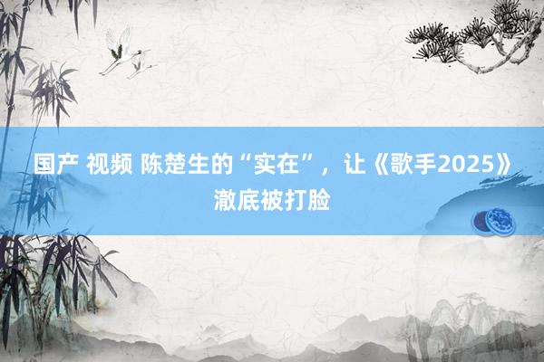 国产 视频 陈楚生的“实在”，让《歌手2025》澈底被打脸