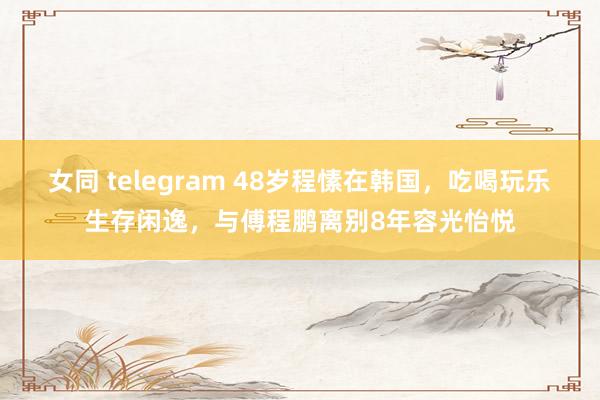 女同 telegram 48岁程愫在韩国，吃喝玩乐生存闲逸，与傅程鹏离别8年容光怡悦