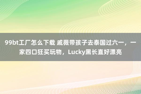 99bt工厂怎么下载 戚薇带孩子去泰国过六一，一家四口狂买玩物，Lucky黑长直好漂亮