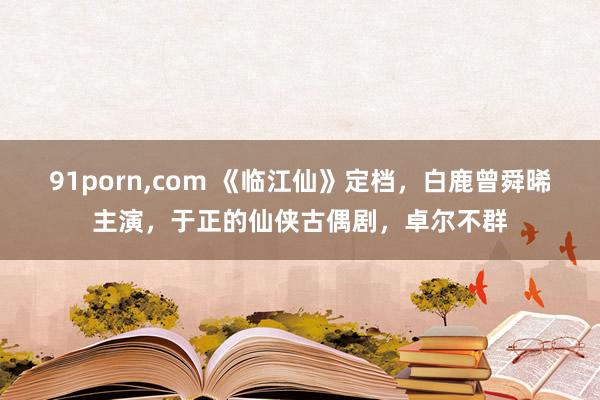 91porn，com 《临江仙》定档，白鹿曾舜晞主演，于正的仙侠古偶剧，卓尔不群