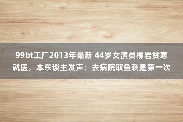 99bt工厂2013年最新 44岁女演员柳岩贫寒就医，本东谈主发声：去病院取鱼刺是第一次