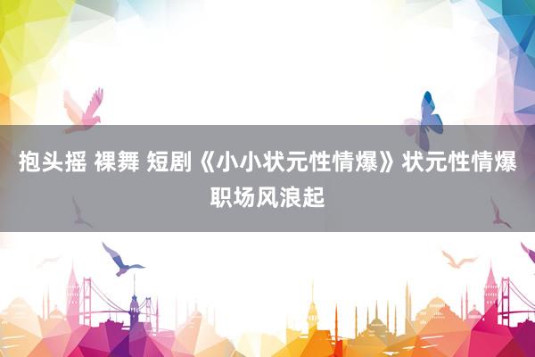 抱头摇 裸舞 短剧《小小状元性情爆》状元性情爆职场风浪起