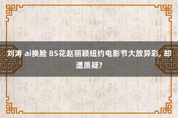 刘涛 ai换脸 85花赵丽颖纽约电影节大放异彩， 却遭质疑?