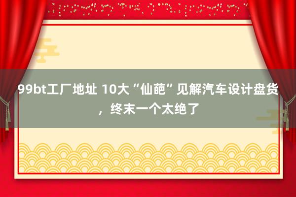 99bt工厂地址 10大“仙葩”见解汽车设计盘货，终末一个太绝了
