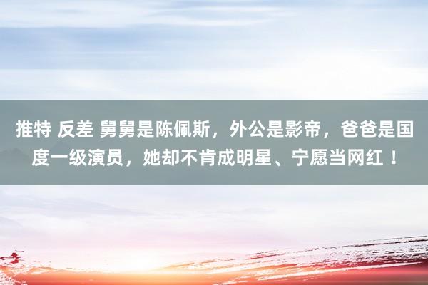 推特 反差 舅舅是陈佩斯，外公是影帝，爸爸是国度一级演员，她却不肯成明星、宁愿当网红 ！