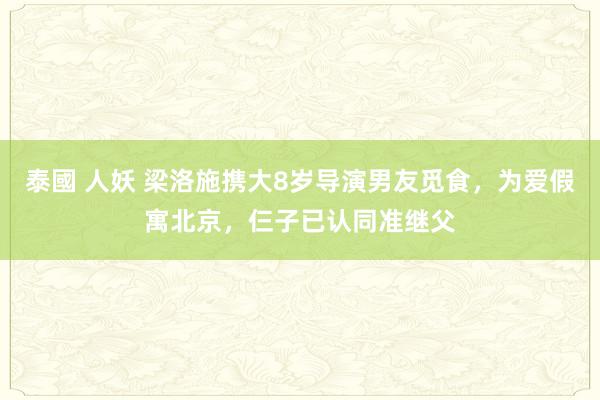 泰國 人妖 梁洛施携大8岁导演男友觅食，为爱假寓北京，仨子已认同准继父