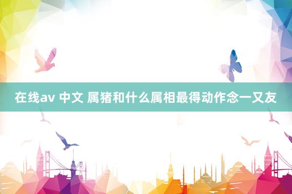 在线av 中文 属猪和什么属相最得动作念一又友
