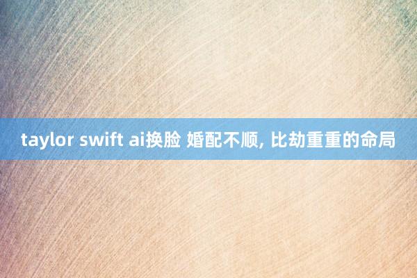taylor swift ai换脸 婚配不顺， 比劫重重的命局