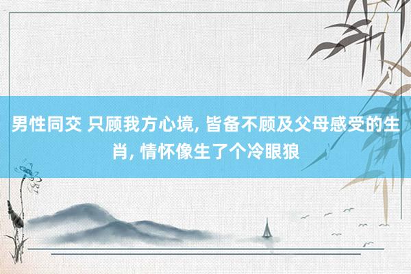 男性同交 只顾我方心境， 皆备不顾及父母感受的生肖， 情怀像生了个冷眼狼