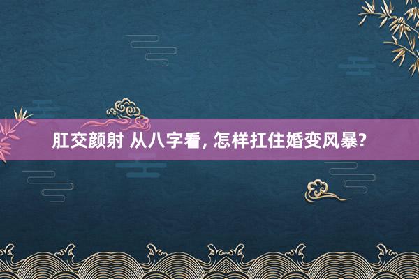 肛交颜射 从八字看， 怎样扛住婚变风暴?