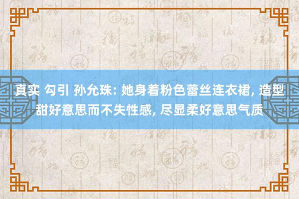 真实 勾引 孙允珠: 她身着粉色蕾丝连衣裙， 造型甜好意思而不失性感， 尽显柔好意思气质