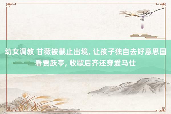 幼女调教 甘薇被截止出境， 让孩子独自去好意思国看贾跃亭， 收歇后齐还穿爱马仕