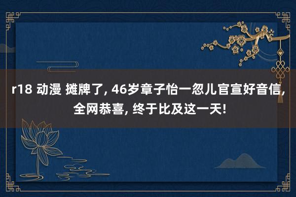 r18 动漫 摊牌了， 46岁章子怡一忽儿官宣好音信， 全网恭喜， 终于比及这一天!