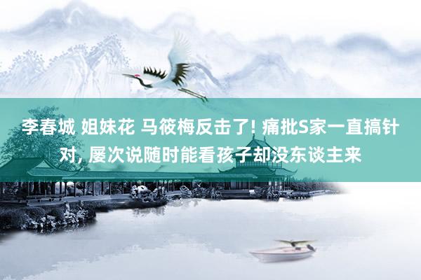 李春城 姐妹花 马筱梅反击了! 痛批S家一直搞针对， 屡次说随时能看孩子却没东谈主来